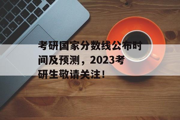 考研国家分数线公布时间及预测，2023考研生敬请关注！