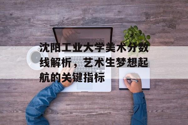 沈阳工业大学美术分数线解析，艺术生梦想起航的关键指标