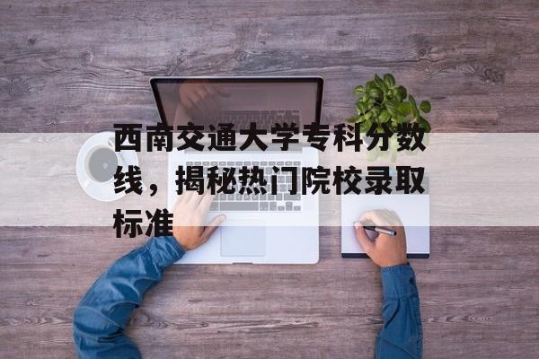 西南交通大学专科分数线，揭秘热门院校录取标准