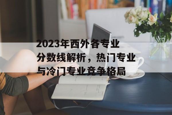 2023年西外各专业分数线解析,热门专业与冷门专业竞争格局 2023年西外各专业分数线解析,热门专业与冷门专业竞争格局