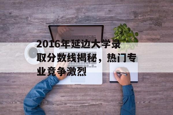2016年延边大学录取分数线揭秘，热门专业竞争激烈