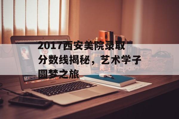 2017西安美院录取分数线揭秘，艺术学子圆梦之旅