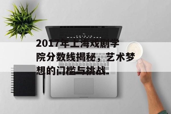 2017年上海戏剧学院分数线揭秘,艺术梦想的门槛与挑战 2017年上海戏剧学院分数线揭秘,艺术梦想的门槛与挑战