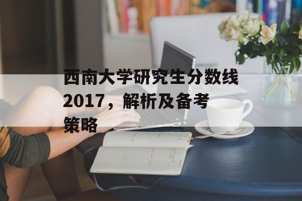 西南大学研究生分数线2017，解析及备考策略