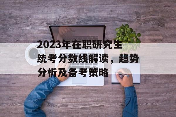2023年在职研究生统考分数线解读,趋势分析及备考策略 2023年在职研究生统考分数线解读,趋势分析及备考策略