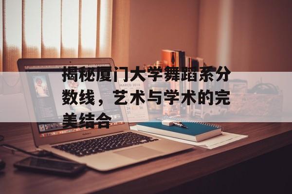 揭秘厦门大学舞蹈系分数线,艺术与学术的完美结合 揭秘厦门大学舞蹈系分数线,艺术与学术的完美结合