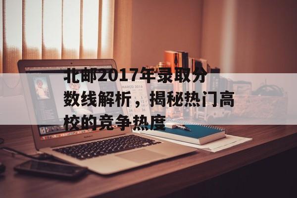 北邮2017年录取分数线解析，揭秘热门高校的竞争热度