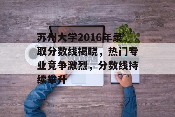 苏州大学2016年录取分数线揭晓，热门专业竞争激烈，分数线持续攀升