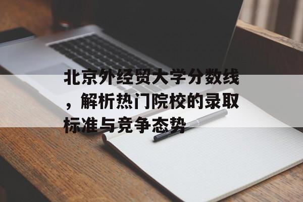 北京外经贸大学分数线，解析热门院校的录取标准与竞争态势