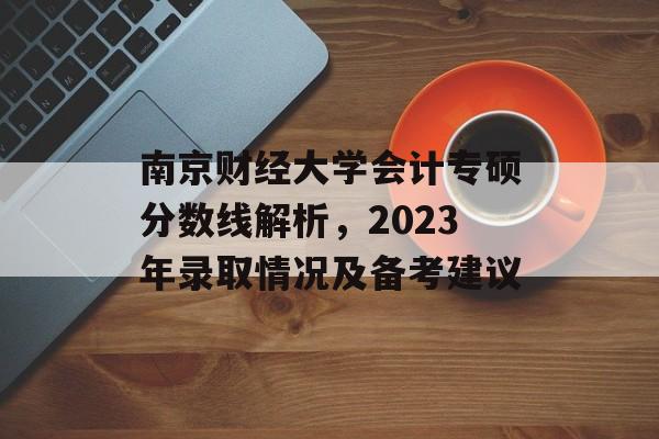 南京财经大学会计专硕分数线解析，2023年录取情况及备考建议