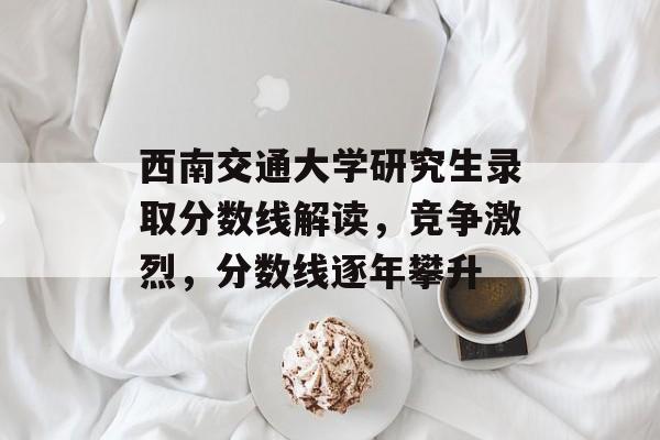 西南交通大学研究生录取分数线解读，竞争激烈，分数线逐年攀升