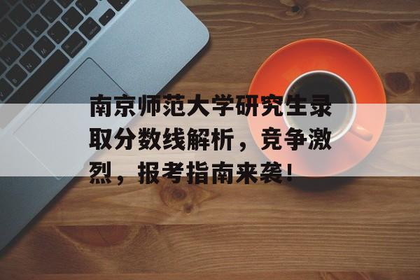 南京师范大学研究生录取分数线解析，竞争激烈，报考指南来袭！