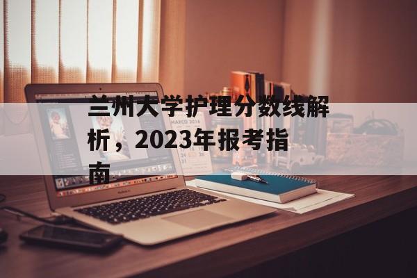 兰州大学护理分数线解析,2023年报考指南 兰州大学护理分数线解析,2023年报考指南