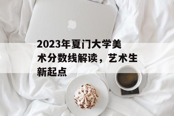 2023年夏门大学美术分数线解读,艺术生新起点 2023年夏门大学美术分数线解读,艺术生新起点