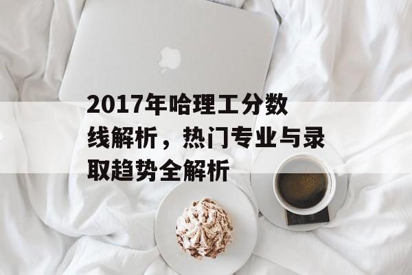 2017年哈理工分数线解析，热门专业与录取趋势全解析