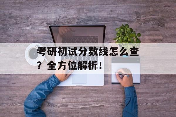 考研初试分数线怎么查？全方位解析！