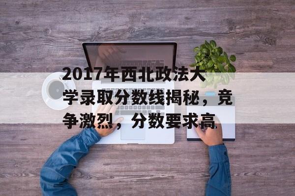 2017年西北政法大学录取分数线揭秘，竞争激烈，分数要求高