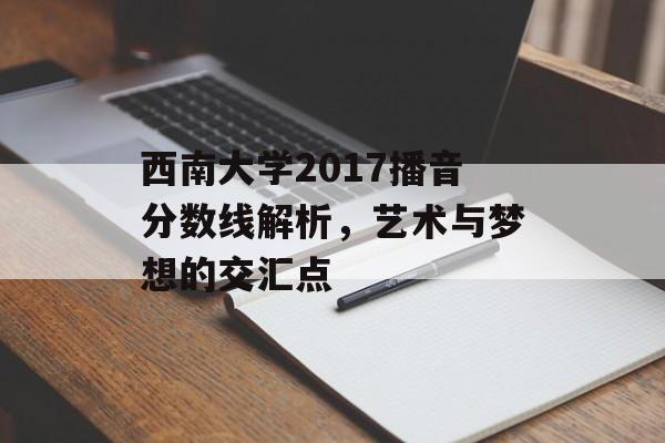 西南大学2017播音分数线解析,艺术与梦想的交汇点 西南大学2017播音分数线解析,艺术与梦想的交汇点