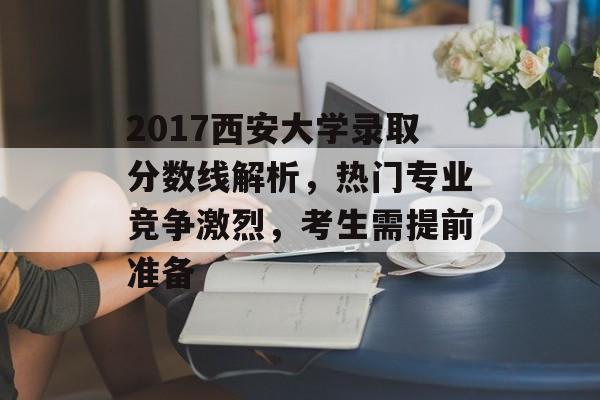 2017西安大学录取分数线解析，热门专业竞争激烈，考生需提前准备