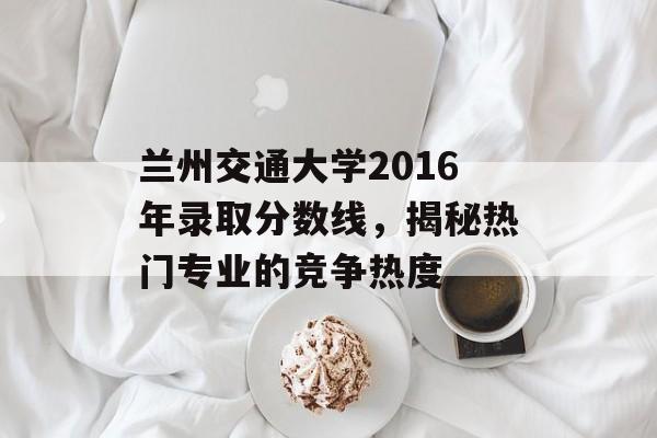 兰州交通大学2016年录取分数线，揭秘热门专业的竞争热度