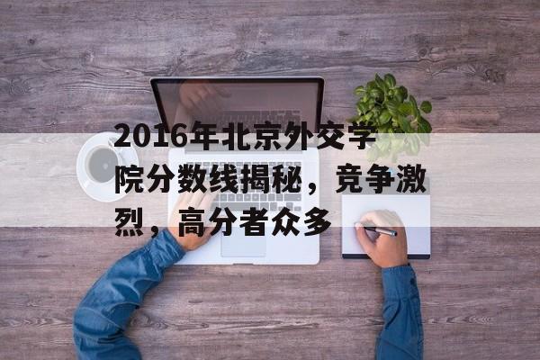 2016年北京外交学院分数线揭秘，竞争激烈，高分者众多