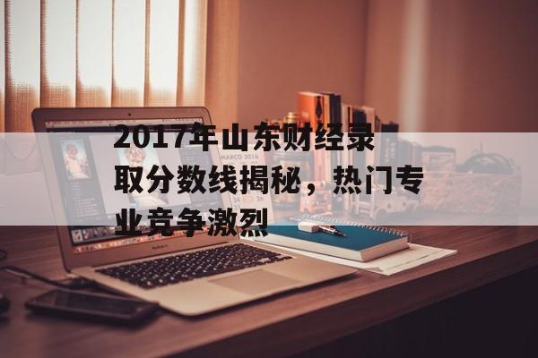 2017年山东财经录取分数线揭秘，热门专业竞争激烈
