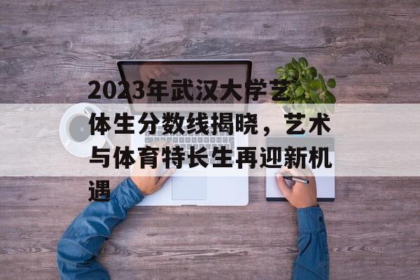 2023年武汉大学艺体生分数线揭晓，艺术与体育特长生再迎新机遇