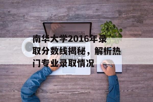 南华大学2016年录取分数线揭秘，解析热门专业录取情况