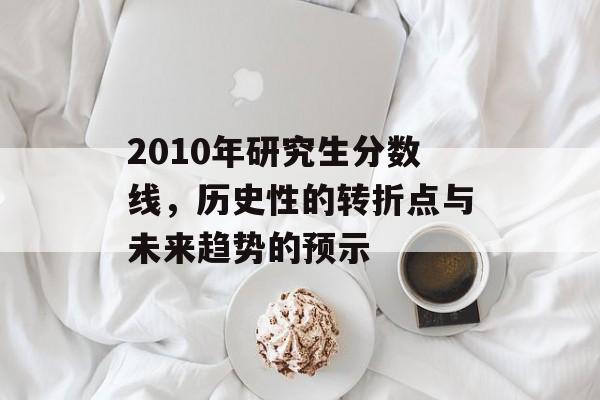 2010年研究生分数线,历史性的转折点与未来趋势的预示 2010年研究生分数线,历史性的转折点与未来趋势的预示