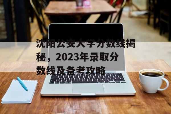 沈阳公安大学分数线揭秘,2023年录取分数线及备考攻略 沈阳公安大学分数线揭秘,2023年录取分数线及备考攻略
