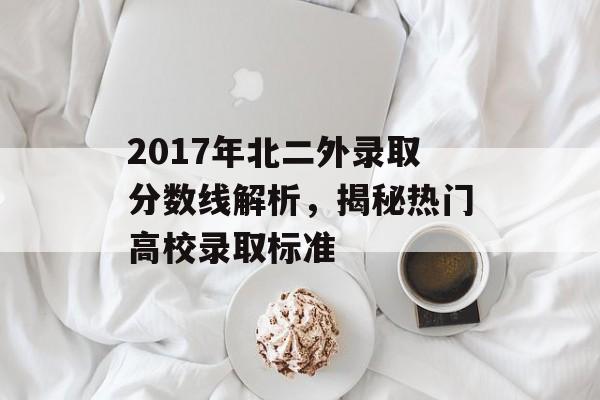 2017年北二外录取分数线解析，揭秘热门高校录取标准