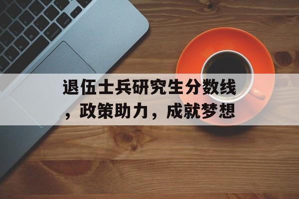 退伍士兵研究生分数线，政策助力，成就梦想