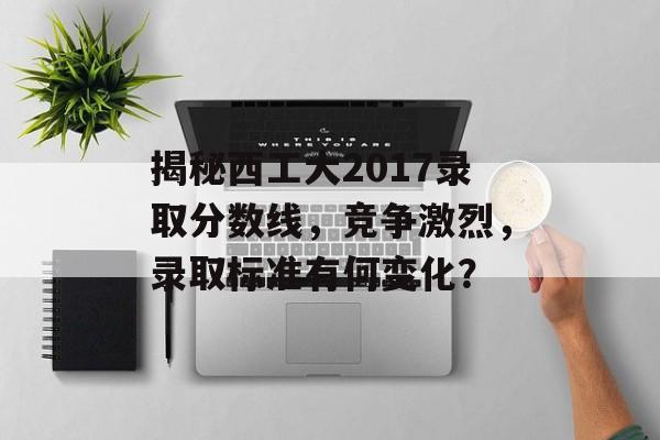 揭秘西工大2017录取分数线，竞争激烈，录取标准有何变化？