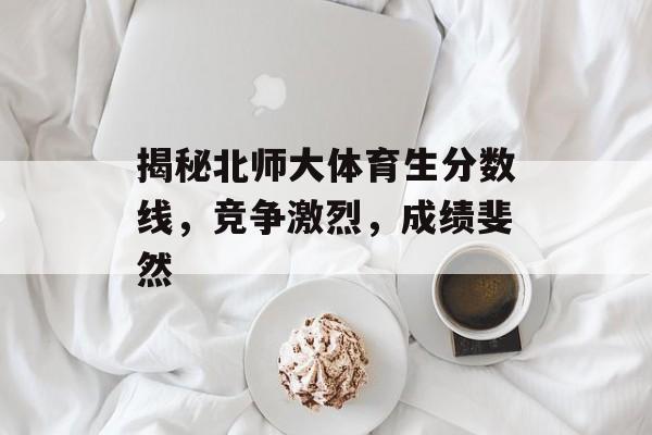 揭秘北师大体育生分数线,竞争激烈,成绩斐然 揭秘北师大体育生分数线,竞争激烈,成绩斐然