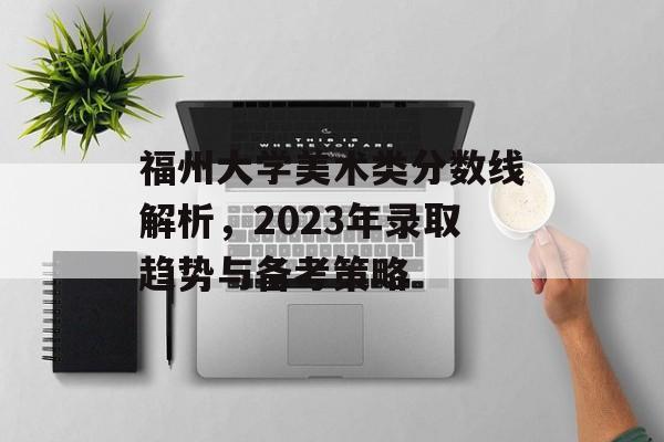 福州大学美术类分数线解析，2023年录取趋势与备考策略