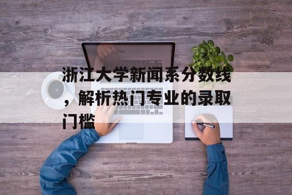 浙江大学新闻系分数线，解析热门专业的录取门槛