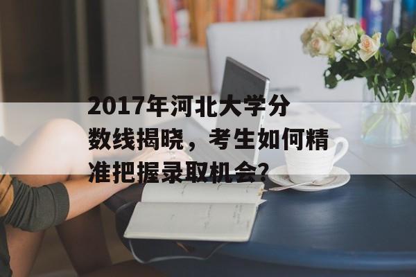 2017年河北大学分数线揭晓，考生如何精准把握录取机会？