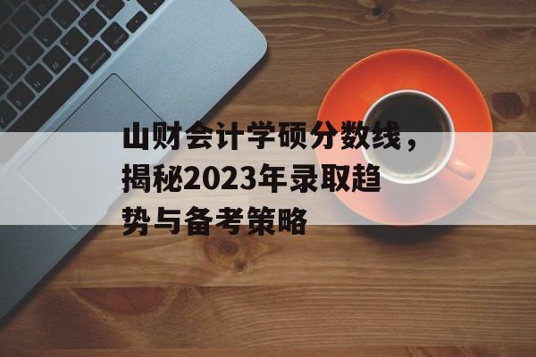 山财会计学硕分数线，揭秘2023年录取趋势与备考策略