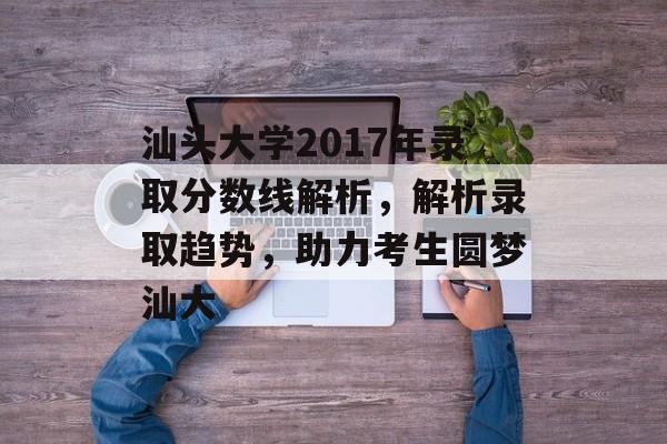 汕头大学2017年录取分数线解析，解析录取趋势，助力考生圆梦汕大