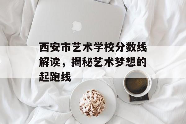 西安市艺术学校分数线解读，揭秘艺术梦想的起跑线