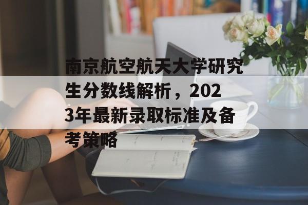 南京航空航天大学研究生分数线解析，2023年最新录取标准及备考策略