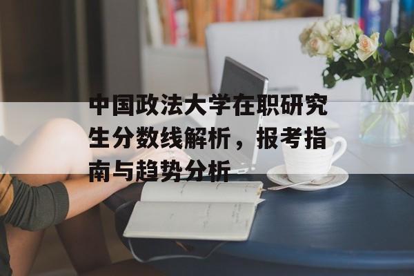 中国政法大学在职研究生分数线解析,报考指南与趋势分析 中国政法大学在职研究生分数线解析,报考指南与趋势分析