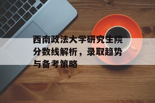 西南政法大学研究生院分数线解析，录取趋势与备考策略
