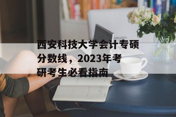 西安科技大学会计专硕分数线，2023年考研考生必看指南
