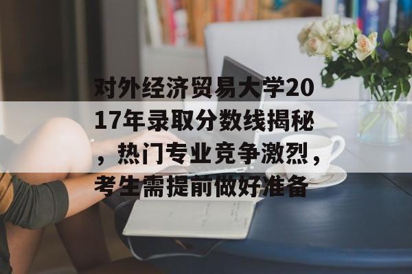对外经济贸易大学2017年录取分数线揭秘，热门专业竞争激烈，考生需提前做好准备