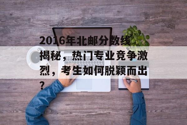 2016年北邮分数线揭秘，热门专业竞争激烈，考生如何脱颖而出？