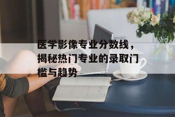 医学影像专业分数线，揭秘热门专业的录取门槛与趋势