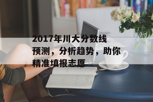 2017年川大分数线预测，分析趋势，助你精准填报志愿