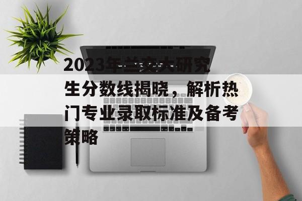2023年兰交大研究生分数线揭晓，解析热门专业录取标准及备考策略