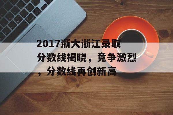2017浙大浙江录取分数线揭晓,竞争激烈,分数线再创新高 2017浙大浙江录取分数线揭晓,竞争激烈,分数线再创新高